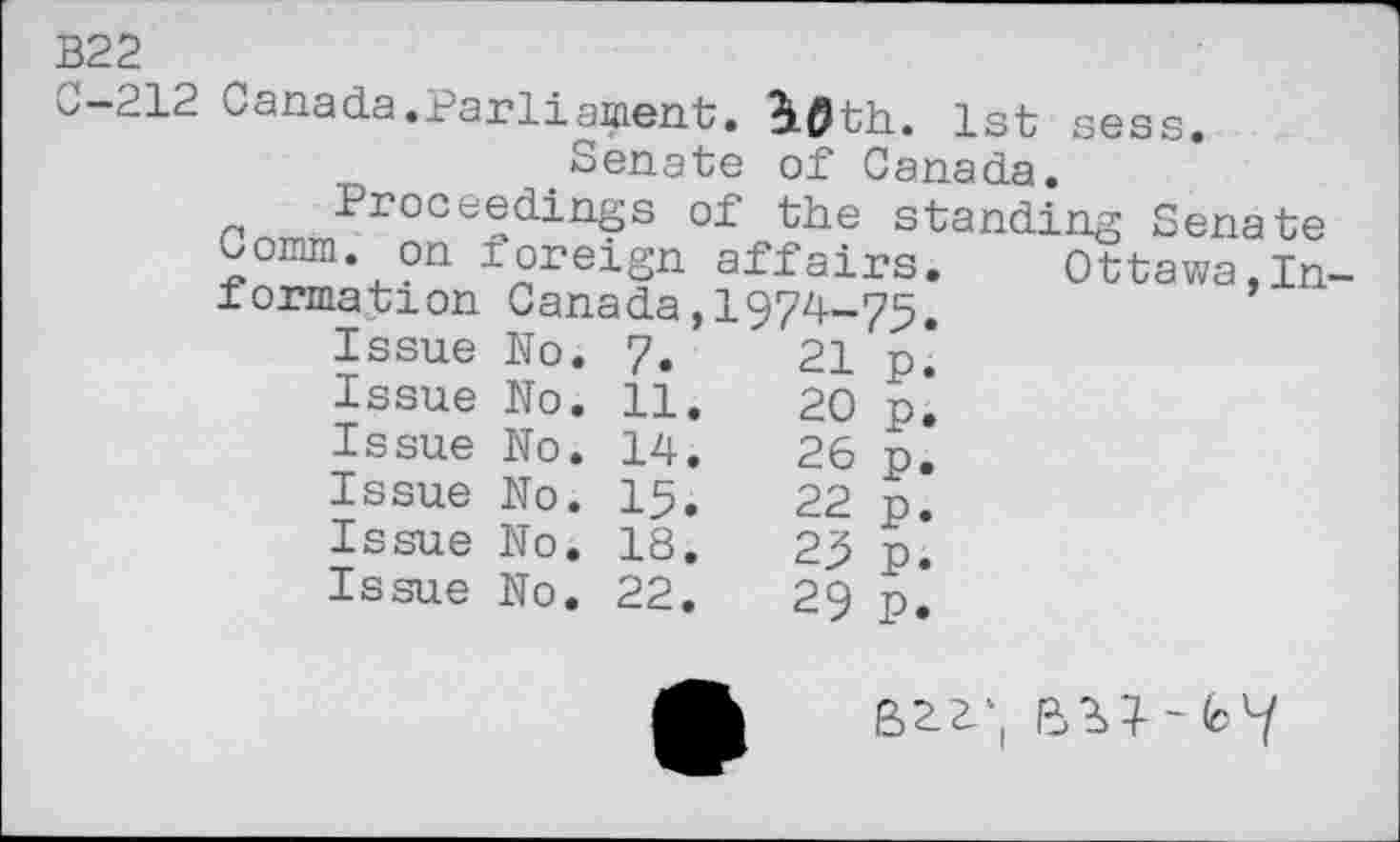 ﻿B22
C-212
Canada.Parliament. i0th. 1st sess.
Senate of Canada.
Proceedings of the standing Senate
— ~i. on foreign affairs.	Ottawa,In-
Canada, 1974-75.
21
20
26
22
25
29
Comm. < formation
Issue Issue Issue Issue Issue Issue
No No No No No No,
7.
11
14
15
18
22
P. P. P. P. P.
P.
